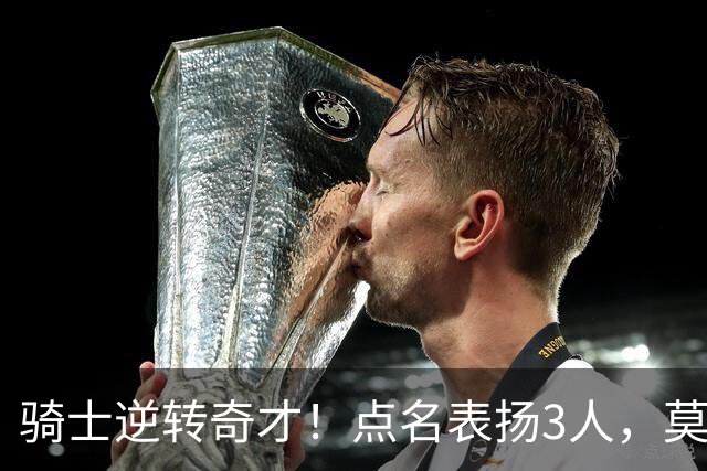 骑士逆转奇才！点名表扬3人，莫布里5三分+暴露3问题，双枪需反弹